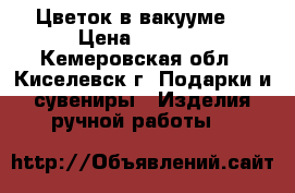 Цветок в вакууме. › Цена ­ 4 000 - Кемеровская обл., Киселевск г. Подарки и сувениры » Изделия ручной работы   